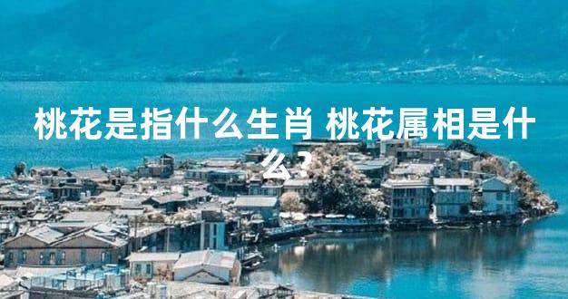 桃花是指什么生肖 桃花属相是什么？